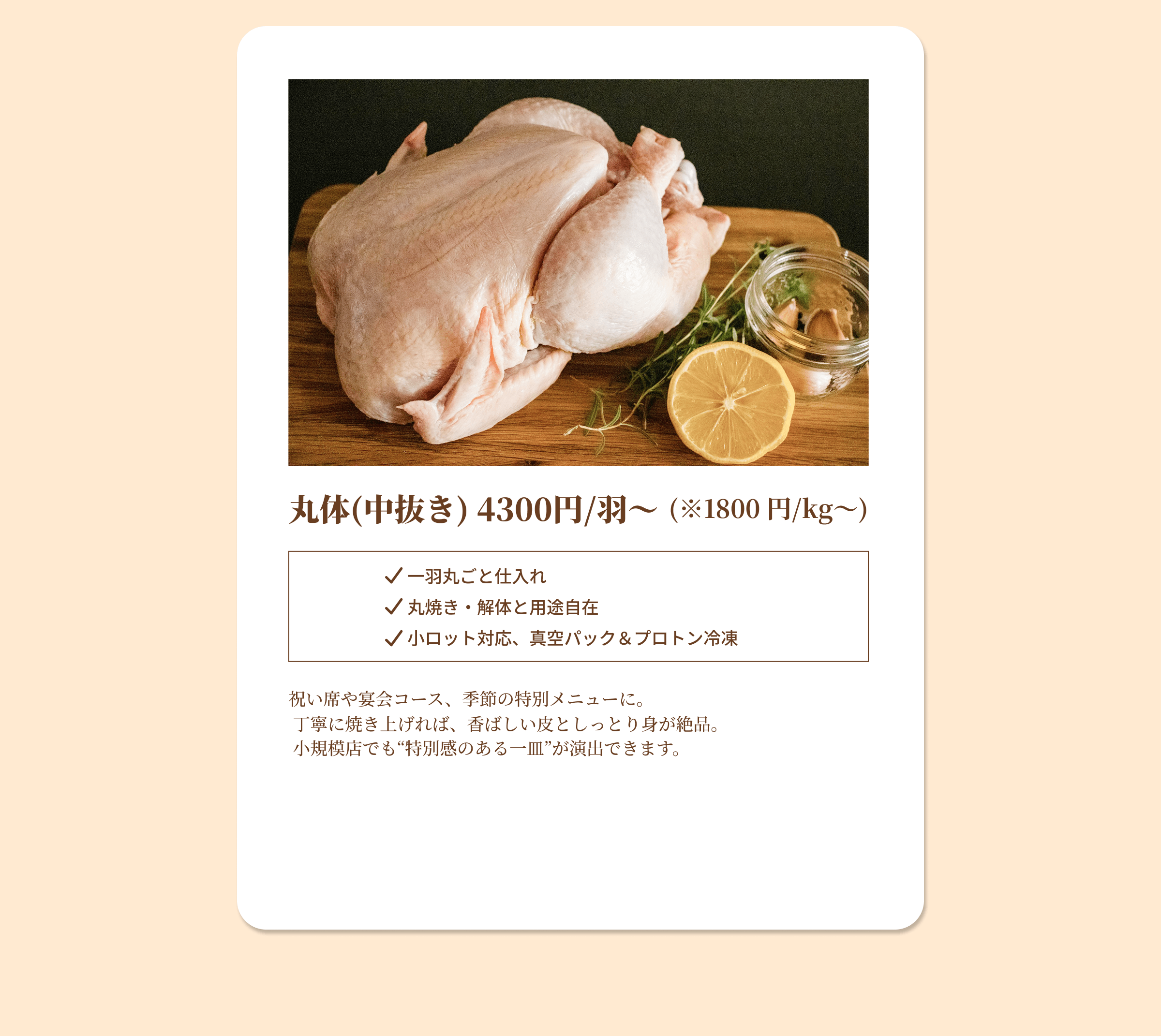丸体(中抜き) 4300円/羽から (※1800 円/kgから) 一羽丸ごと仕入れ 丸焼き・解体と用途自在 小ロット対応、真空パック&プロトン冷凍 祝い席や宴会コース、季節の特別メニューに。丁寧に焼き上げれば、香ばしい皮としっとり身が絶品。小規模店でも特別感のある一皿が演出できます。