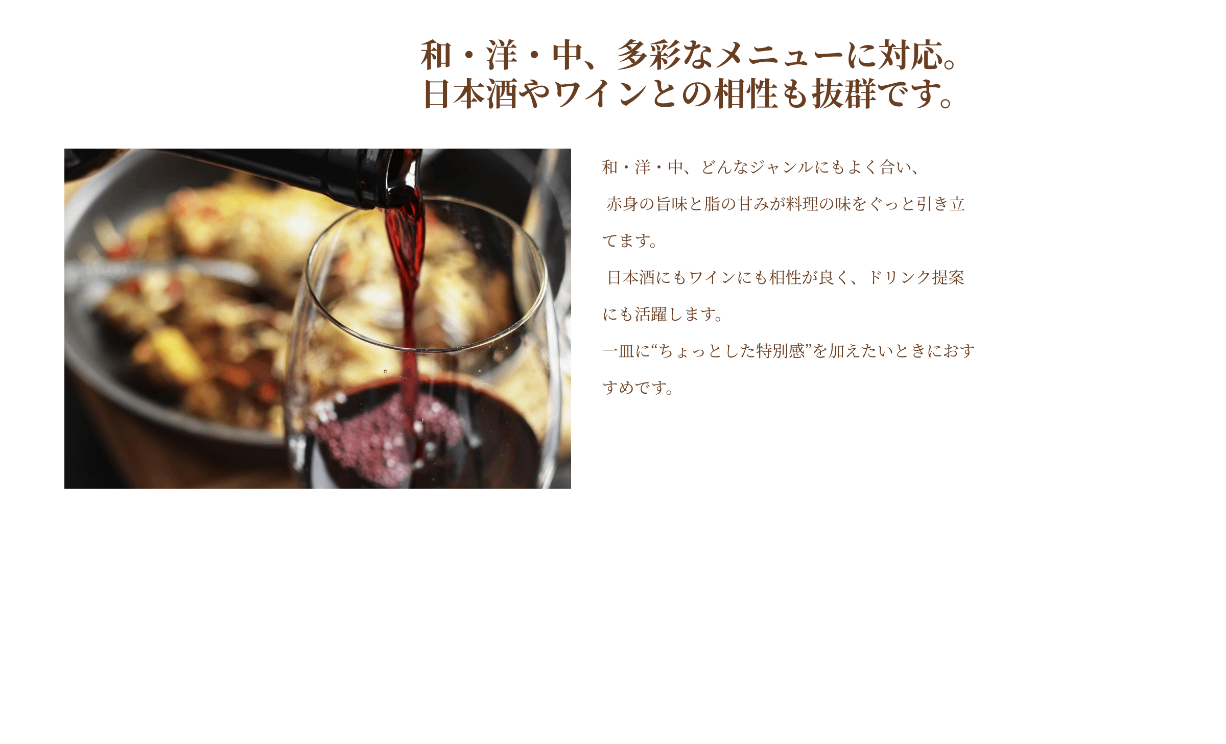 和・洋・中、多彩なメニューに対応。日本酒やワインとの相性も抜群です。和・洋・中、どんなジャンルにもよく合い、赤身の旨味と脂の甘みが料理の味をぐっと引き立てます。日本酒にもワインにも相性が良く、ドリンク提案にも活躍します。一皿にちょっとした特別感を加えたいときにおすすめです。