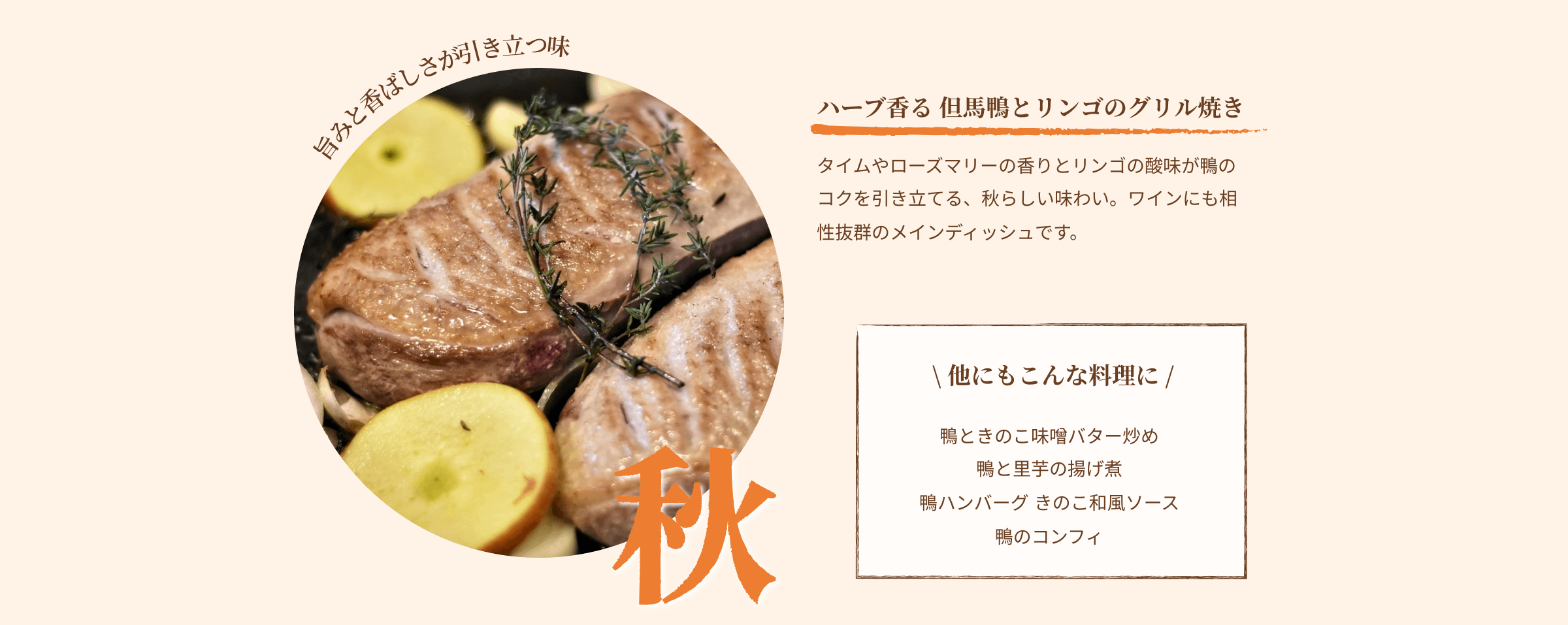 秋 旨味と香ばしさが引き立つ味 ハーブ香る 但馬鴨とリンゴのグリル焼き タイムやローズマリーの香りとリンゴの酸味が鴨のコクを引き立てる、秋らしい味わい。ワインにも相性抜群のメインディッシュです。 他にもこんな料理に 鴨ときのこの味噌バター炒め 鴨と里芋の揚げ煮 鴨ハンバーグ きのこ和風ソース 鴨のコンフィ