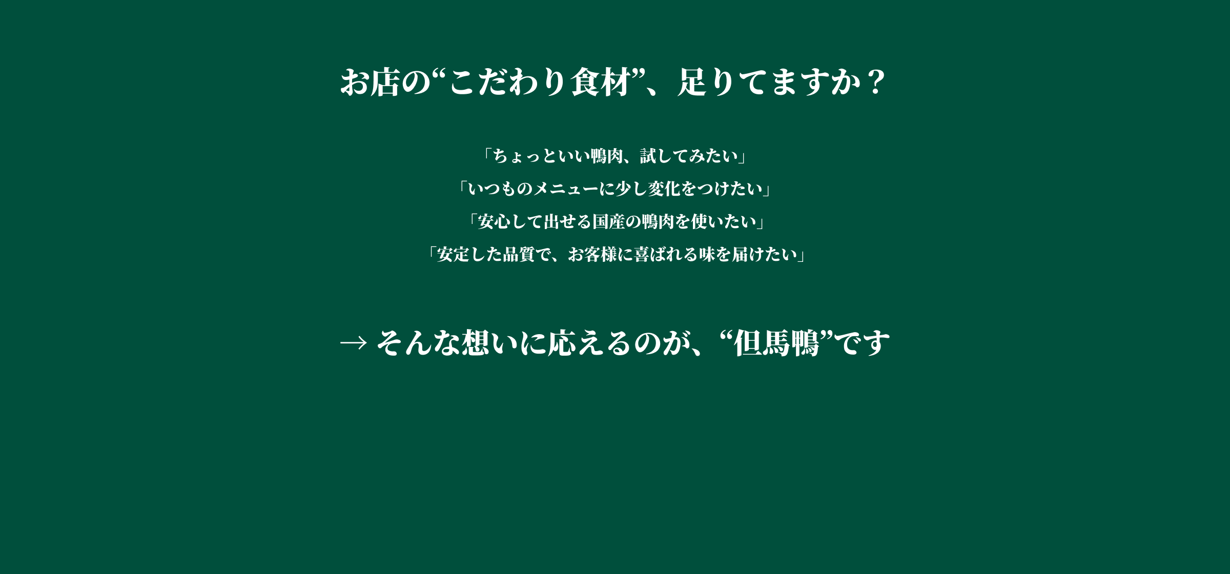 お店の「こだわり食材」足りてますか? 「ちょっといい鴨肉、試してみたい」「いつものメニューに少し変化をつけたい」「安心して出せる国産の鴨肉を使いたい」「安定した品質で、お客様に喜ばれる味を届けたい」→そんな想いに応えるのが、「但馬鴨」です