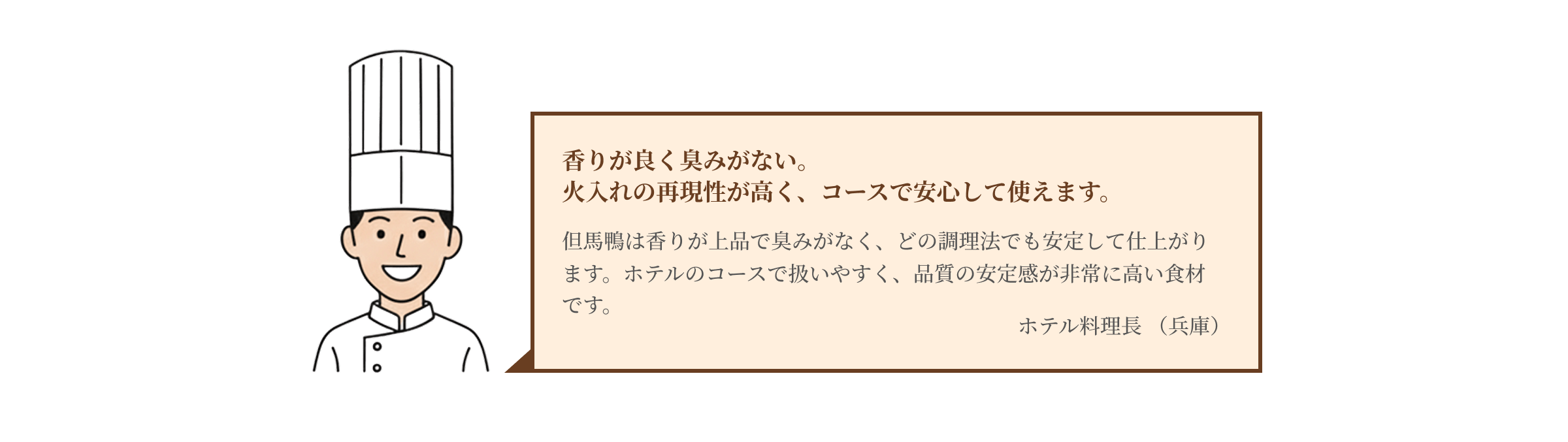 香りが良く臭みがない。火入れの再現性が高く、コースで安心して使えます。但馬鴨は香りが上品で臭みがなく、どの調理法でも安定して仕上がります。ホテルのコースで扱いやすく、品質の安定感が非常に高い食材です。ホテル料理長 （兵庫）