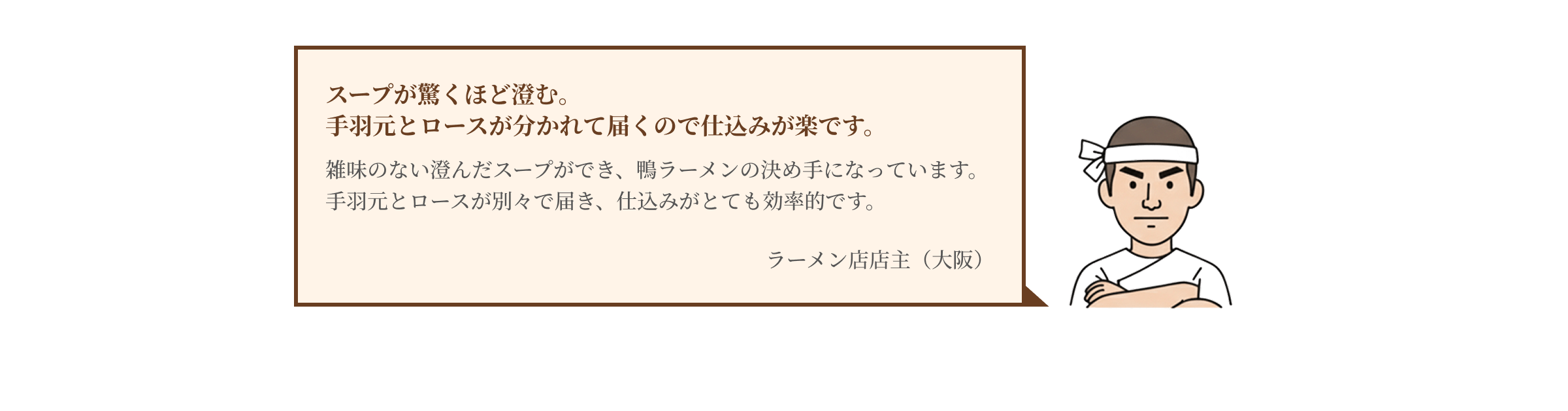 スープが驚くほど澄む。手羽元とロースが分かれて届くので仕込みが楽です。雑味のない澄んだスープができ、鴨ラーメンの決め手になっています。手羽元とロースが別々で届き、仕込みがとても効率的です。 ラーメン店店主（大阪）