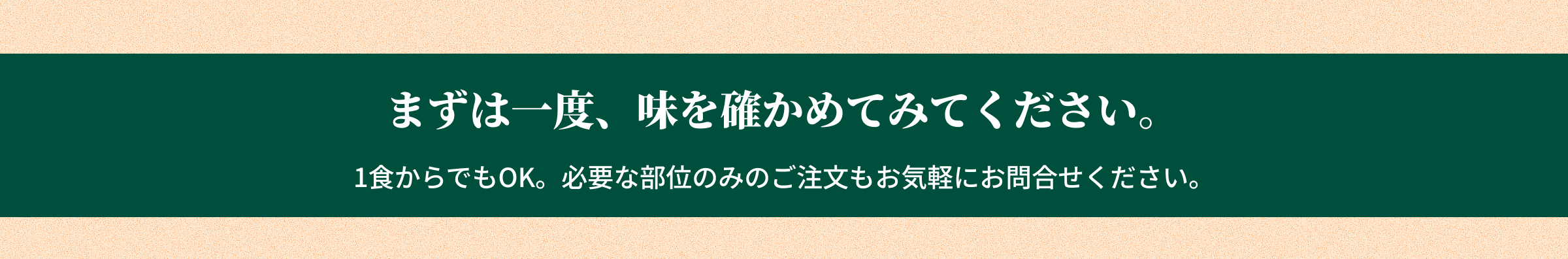 まずは一度、味を確かめてみてください。1食からでもOK。必要な部位のみのご注文もお気軽にお問合せください。