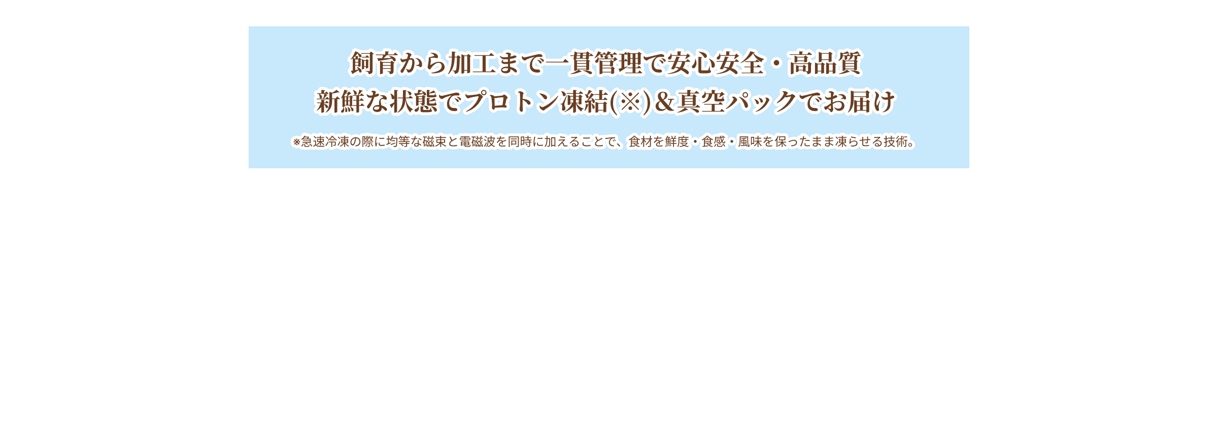 飼育から加工まで一貫管理で安心安全・高品質 新鮮な状態でプロトン凍結(※)&真空パックでお届け ※急速冷凍の際に均等な磁束と電磁波を同時に加えることで、食材を鮮度・食感・風味を保ったまま凍らせる技術。