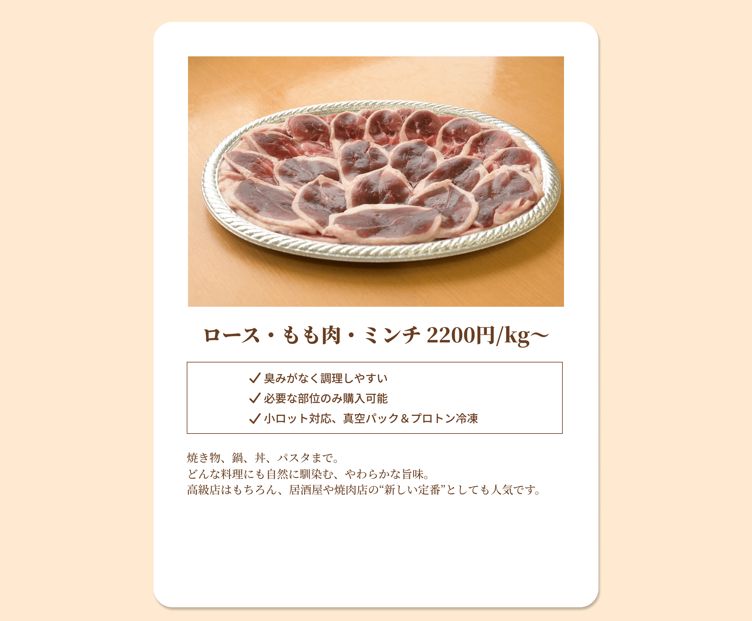 ロース・もも肉・ミンチ 2200円/kgから 臭みがなく調理しやすい 必要な部位のみ購入可能 小ロット対応、真空パック&プロトン冷凍 焼き物、鍋、丼、パスタまで。どんな料理にも自然に馴染む、やわらかな旨味。高級店はもちろん、居酒屋や焼肉店の新しい定番としても人気です。