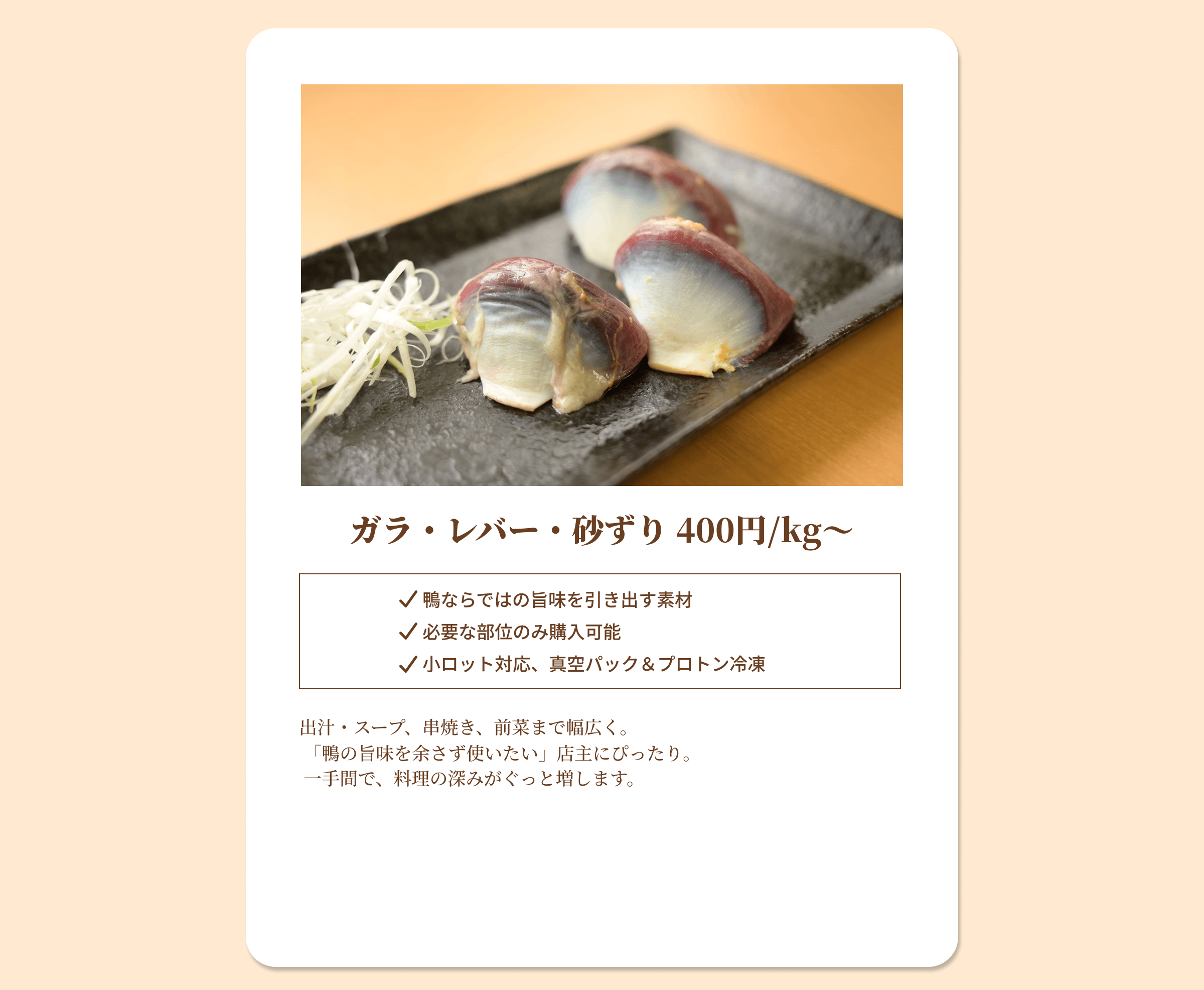 ガラ・レバー・砂ずり 400円/kgから 鴨ならではの旨味を引き出す素材 必要な部位のみ購入可能 小ロット対応、真空パック&プロトン冷凍 出汁・スープ、串焼き、前菜まで幅広く。「鴨の旨味を余さず使いたい」店主にぴったり。 一手間で、料理の深みがぐっと増します。